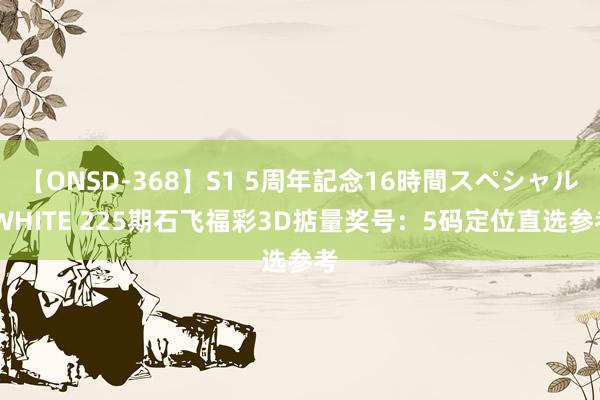 【ONSD-368】S1 5周年記念16時間スペシャル WHITE 225期石飞福彩3D掂量奖号：5码定位直选参考