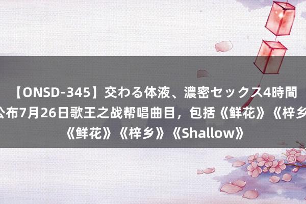 【ONSD-345】交わる体液、濃密セックス4時間 《歌手》节目公布7月26日歌王之战帮唱曲目，包括《鲜花》《梓乡》《Shallow》