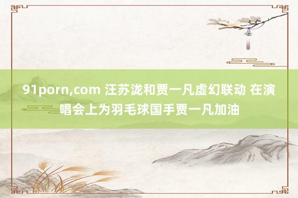 91porn，com 汪苏泷和贾一凡虚幻联动 在演唱会上为羽毛球国手贾一凡加油