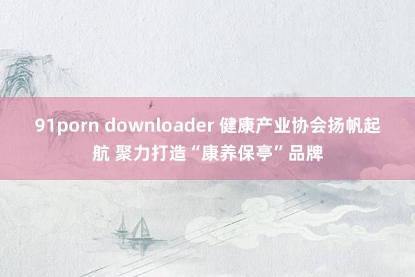 91porn downloader 健康产业协会扬帆起航 聚力打造“康养保亭”品牌
