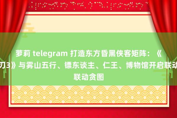 萝莉 telegram 打造东方昏黑侠客矩阵：《影之刃3》与雾山五行、镖东谈主、仁王、博物馆开启联动贪图