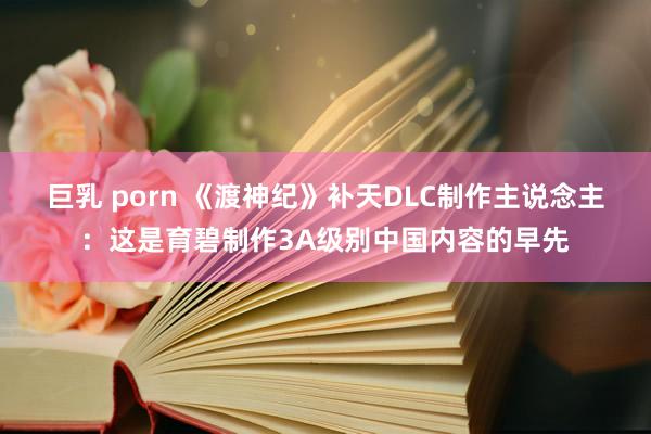 巨乳 porn 《渡神纪》补天DLC制作主说念主：这是育碧制作3A级别中国内容的早先