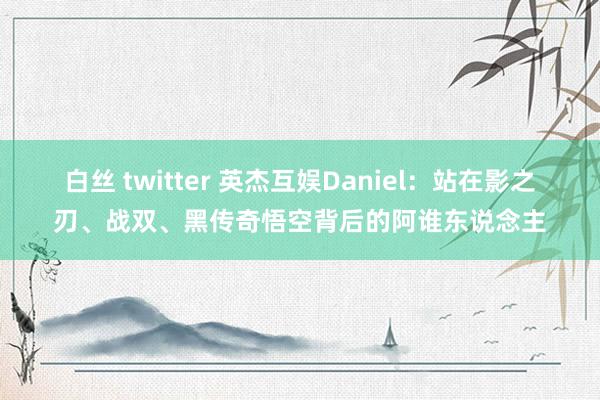 白丝 twitter 英杰互娱Daniel：站在影之刃、战双、黑传奇悟空背后的阿谁东说念主