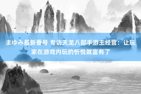 まゆみ最新番号 专访天龙八部手游主经营：让玩家在游戏内玩的忻悦就富有了