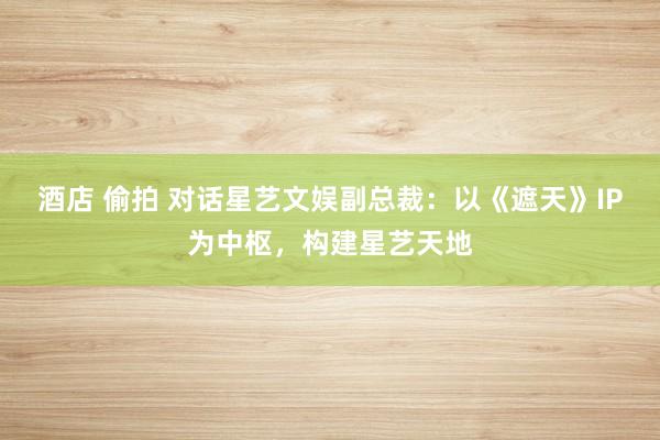 酒店 偷拍 对话星艺文娱副总裁：以《遮天》IP为中枢，构建星艺天地