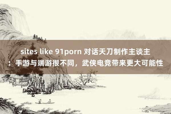 sites like 91porn 对话天刀制作主谈主：手游与端游很不同，武侠电竞带来更大可能性