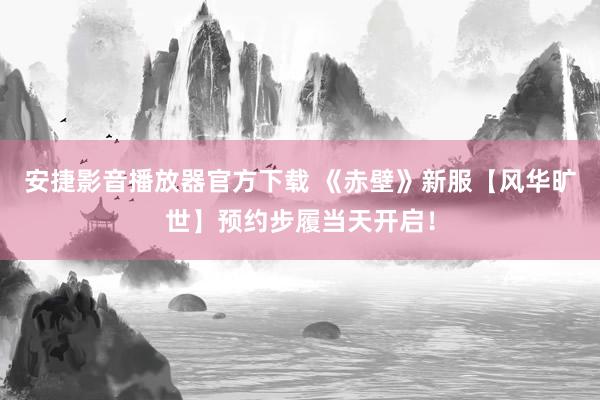 安捷影音播放器官方下载 《赤壁》新服【风华旷世】预约步履当天开启！