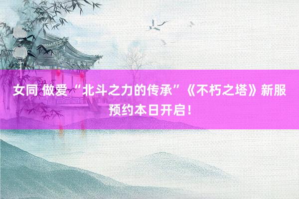 女同 做爱 “北斗之力的传承”《不朽之塔》新服预约本日开启！
