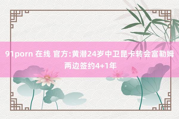 91porn 在线 官方:黄潜24岁中卫昆卡转会富勒姆 两边签约4+1年