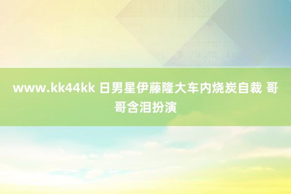 www.kk44kk 日男星伊藤隆大车内烧炭自裁 哥哥含泪扮演