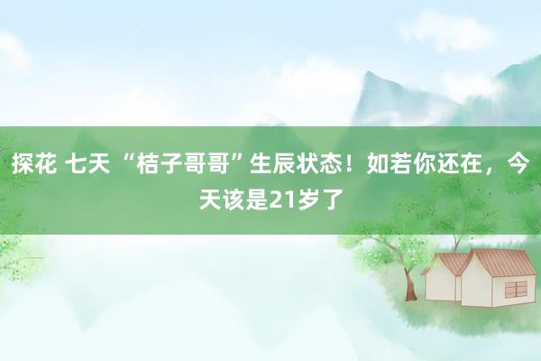探花 七天 “桔子哥哥”生辰状态！如若你还在，今天该是21岁了