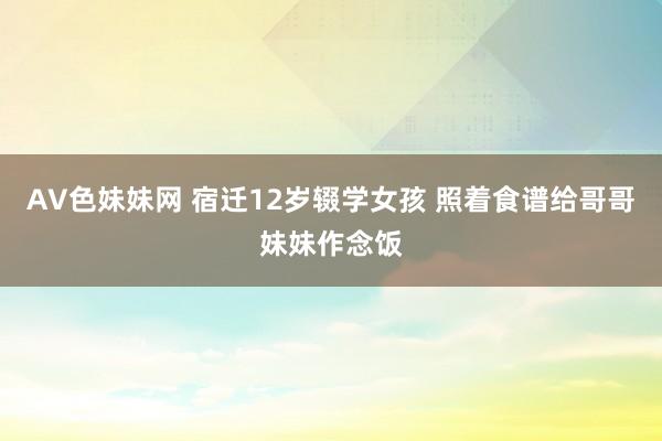 AV色妹妹网 宿迁12岁辍学女孩 照着食谱给哥哥妹妹作念饭