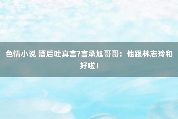 色情小说 酒后吐真言?言承旭哥哥：他跟林志玲和好啦！