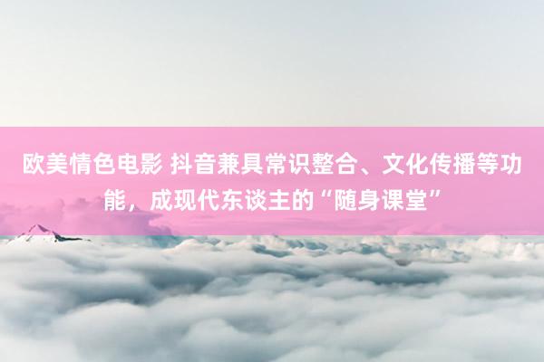 欧美情色电影 抖音兼具常识整合、文化传播等功能，成现代东谈主的“随身课堂”