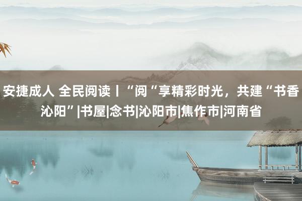 安捷成人 全民阅读丨“阅“享精彩时光，共建“书香沁阳”|书屋|念书|沁阳市|焦作市|河南省
