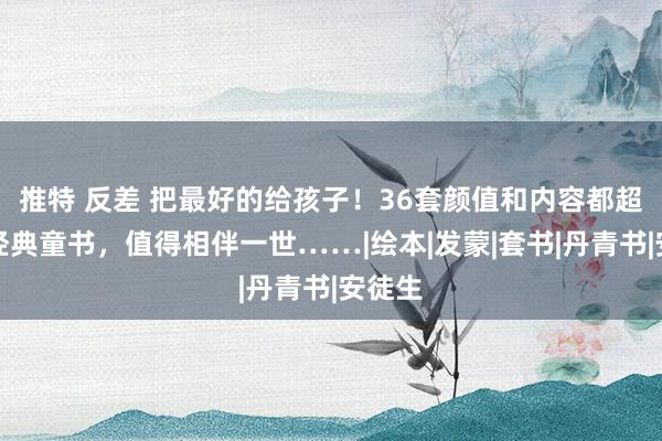 推特 反差 把最好的给孩子！36套颜值和内容都超赞的经典童书，值得相伴一世……|绘本|发蒙|套书|丹青书|安徒生