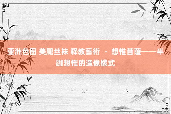 亚洲色图 美腿丝袜 释教藝術 - 想惟菩薩──半跏想惟的造像樣式