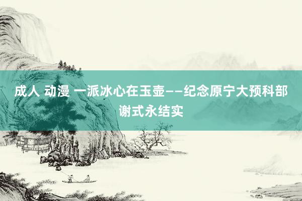 成人 动漫 一派冰心在玉壶——纪念原宁大预科部谢式永结实