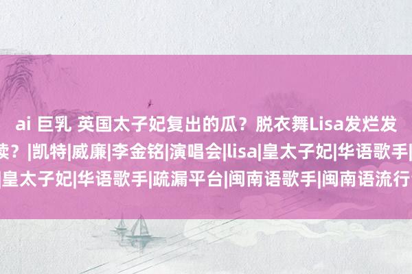 ai 巨乳 英国太子妃复出的瓜？脱衣舞Lisa发烂发臭？五月天重兴旗饱读？|凯特|威廉|李金铭|演唱会|lisa|皇太子妃|华语歌手|疏漏平台|闽南语歌手|闽南语流行音乐