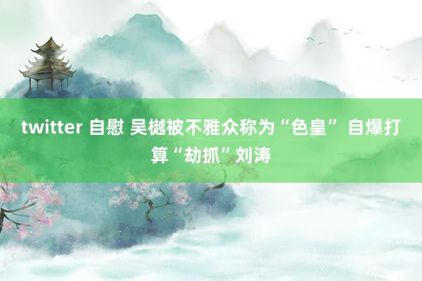 twitter 自慰 吴樾被不雅众称为“色皇” 自爆打算“劫抓”刘涛