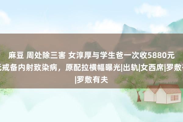 麻豆 周处除三害 女淳厚与学生爸一次收5880元，无戒备内射致染病，原配拉横幅曝光|出轨|女西席|罗敷有夫