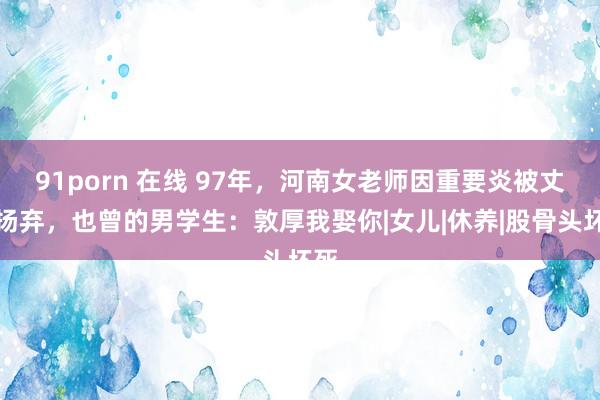 91porn 在线 97年，河南女老师因重要炎被丈夫扬弃，也曾的男学生：敦厚我娶你|女儿|休养|股骨头坏死