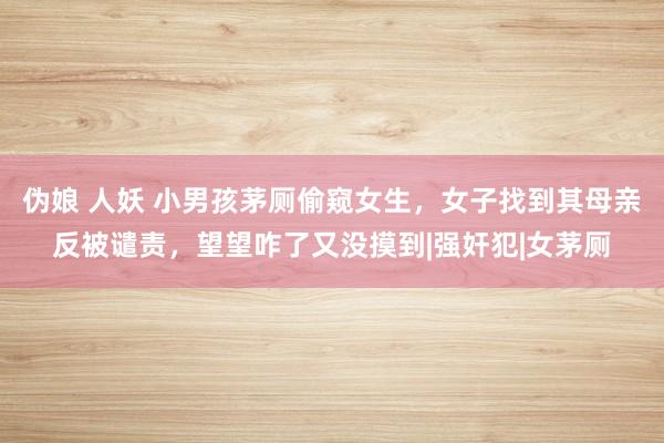 伪娘 人妖 小男孩茅厕偷窥女生，女子找到其母亲反被谴责，望望咋了又没摸到|强奸犯|女茅厕