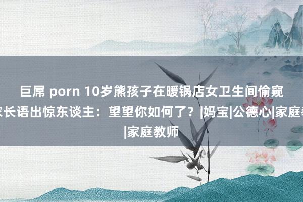 巨屌 porn 10岁熊孩子在暖锅店女卫生间偷窥，家长语出惊东谈主：望望你如何了？|妈宝|公德心|家庭教师