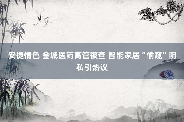 安捷情色 金城医药高管被查 智能家居“偷窥”阴私引热议