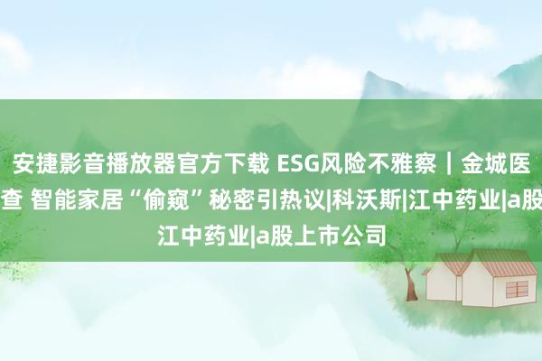 安捷影音播放器官方下载 ESG风险不雅察｜金城医药高管被查 智能家居“偷窥”秘密引热议|科沃斯|江中药业|a股上市公司
