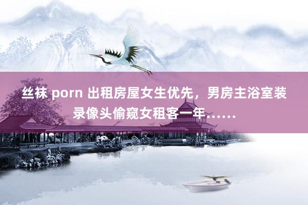 丝袜 porn 出租房屋女生优先，男房主浴室装录像头偷窥女租客一年……