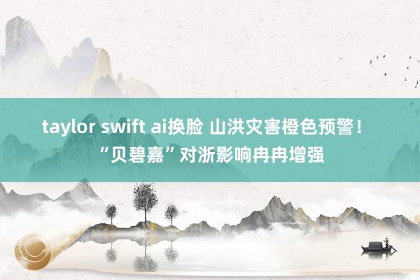 taylor swift ai换脸 山洪灾害橙色预警！ “贝碧嘉”对浙影响冉冉增强