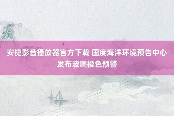 安捷影音播放器官方下载 国度海洋环境预告中心发布波澜橙色预警