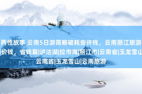 两性故事 云南5日游简略破耗些许钱，云南丽江旅游5天旅游团价钱，省钱篇|泸沽湖|拉市海|丽江市|云南省|玉龙雪山|云南旅游