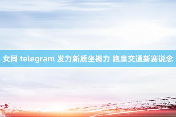 女同 telegram 发力新质坐褥力 跑赢交通新赛说念