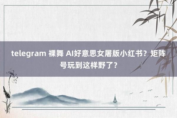 telegram 裸舞 AI好意思女屠版小红书？矩阵号玩到这样野了？