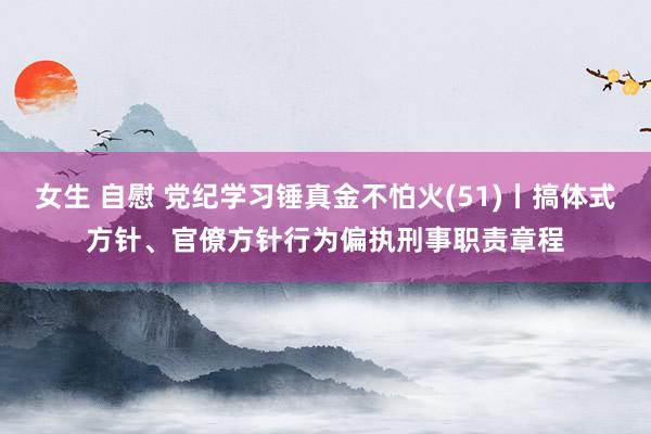 女生 自慰 党纪学习锤真金不怕火(51)丨搞体式方针、官僚方针行为偏执刑事职责章程