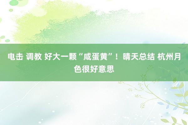 电击 调教 好大一颗“咸蛋黄”！晴天总结 杭州月色很好意思