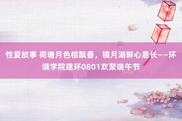 性爱故事 荷塘月色棕飘香,镜月湖畔心意长——环境学院建环0801欢聚端午节