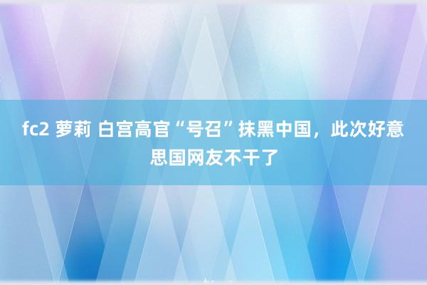 fc2 萝莉 白宫高官“号召”抹黑中国，此次好意思国网友不干了