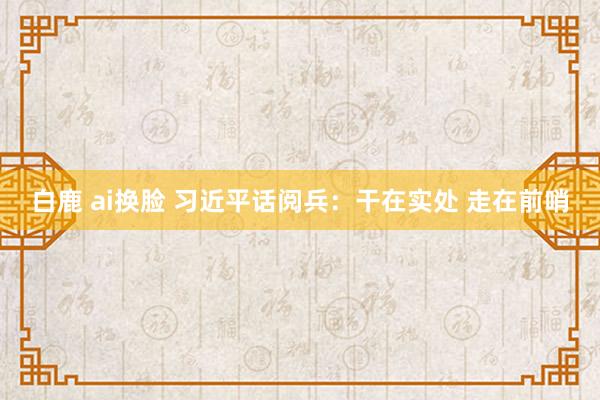 白鹿 ai换脸 习近平话阅兵：干在实处 走在前哨