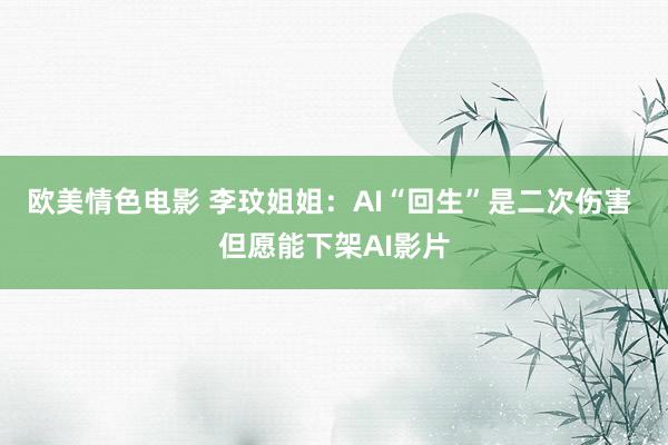 欧美情色电影 李玟姐姐：AI“回生”是二次伤害 但愿能下架AI影片