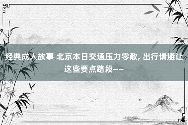 经典成人故事 北京本日交通压力零散， 出行请避让这些要点路段——