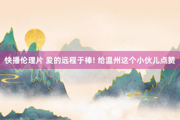 快播伦理片 爱的远程于棒! 给温州这个小伙儿点赞
