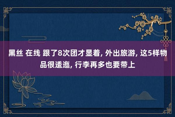 黑丝 在线 跟了8次团才显着， 外出旅游， 这5样物品很逶迤， 行李再多也要带上
