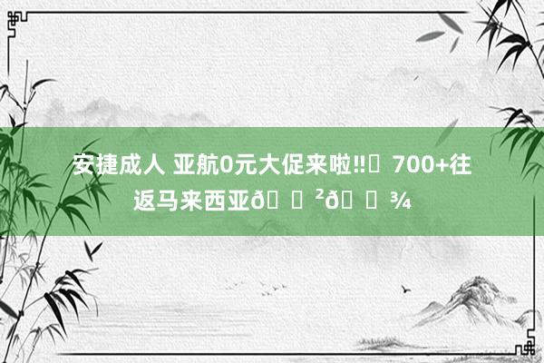 安捷成人 亚航0元大促来啦‼️700+往返马来西亚🇲🇾