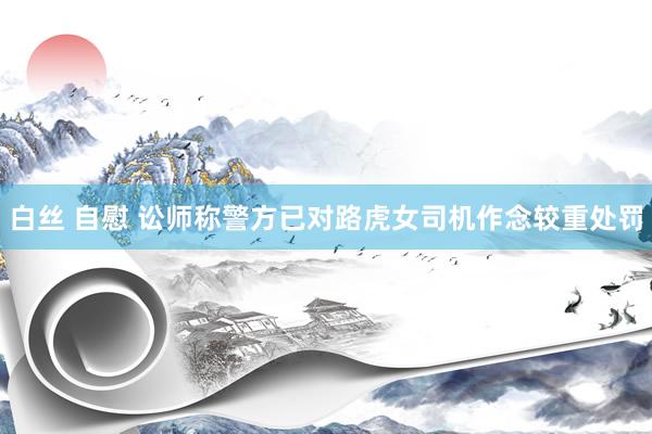 白丝 自慰 讼师称警方已对路虎女司机作念较重处罚