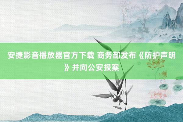 安捷影音播放器官方下载 商务部发布《防护声明》并向公安报案