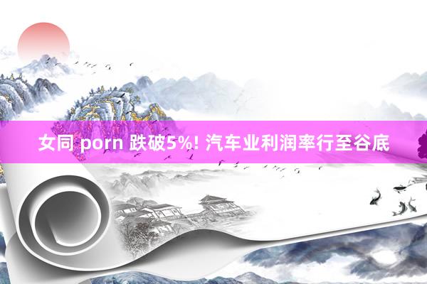 女同 porn 跌破5%! 汽车业利润率行至谷底