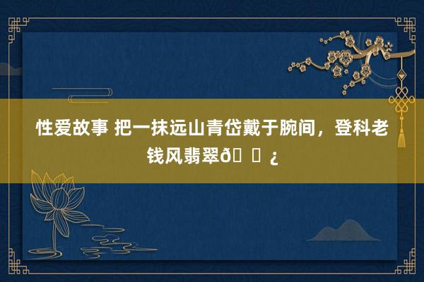性爱故事 把一抹远山青岱戴于腕间，登科老钱风翡翠📿